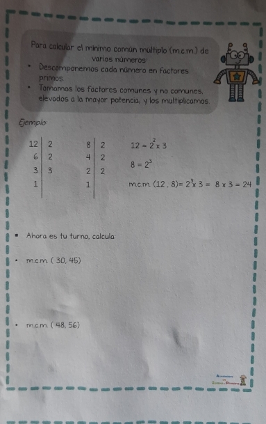 Para calcular el mínimo común múltiplo (m.c.m.) de 
varios números 
Descomponemos cada número en factores 
primos 
Tomomas los factores comunes y no comunes. 
elevados a la mayor potencia, y los multiplicamos. 
Gemplo:
beginvmatrix 12 6 3 1endvmatrix beginarrayr 2 2 3 3endarray beginvmatrix 8 4 2 1end(vmatrix)^2 12=2^2* 3
8=2^3
m,C.m. (12.8)=2^3* 3=8* 3=24
Ahora es tu turno, calcula: 
m.c.m. (30,45)
mcm.(48,56)