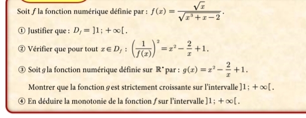 Soit f la fonction numérique définie par : f(x)= sqrt(x)/sqrt(x^3+x-2) . 
① Justifier que : D_f=]1;+∈fty [. 
② Vérifier que pour tout x∈ D_f:( 1/f(x) )^2=x^2- 2/x +1. 
③ Soit g la fonction numérique définie sur R* par : g(x)=x^2- 2/x +1. 
Montrer que la fonction gest strictement croissante sur l’intervalle ]1; +∈fty [. 
④ En déduire la monotonie de la fonction ƒ sur l'intervalle ]1; +∈fty [.