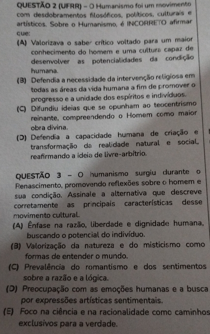 (UFRR) - O Humanismo foi um movimento
com desdobramentos filosóficos, políticos, culturais e
artísticos. Sobre o Humanismo, é INCORRETO afirmar
que:
(A) Valorizava o saber crítico voltado para um maior
conhecimento do homem e uma cultura capaz de
desenvolver as potencialidades da condição
humana.
(3) Defendia a necessidade da intervenção religiosa em
todas as áreas da vida humana a fim de promover o
progresso e a unidade dos espíritos e indivíduos.
(C) Difundiu ideias que se opunham ao teocentrismo
reinante, compreendendo o Homem como maior
obra divina.
(D) Defendia a capacidade humana de criação e
transformação da realidade natural e social,
reafirmando a ideia de livre-arbítrio.
QUESTÃO 3 - O humanismo surgiu durante o
Renascimento, promovendo reflexões sobre o homem e
sua condição. Assinale a alternativa que descreve
corretamente as principais características desse
movimento cultural.
(A) Ênfase na razão, liberdade e dignidade humana,
buscando o potencial do indivíduo.
(B) Valorização da natureza e do misticismo como
formas de entender o mundo.
(C) Prevalência do romantismo e dos sentimentos
sobre a razão e a lógica.
(D) Preocupação com as emoções humanas e a busca
por expressões artísticas sentimentais.
(E) Foco na ciência e na racionalidade como caminhos
exclusivos para a verdade.