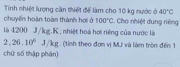 Tính nhiệt lượng cần thiết để làm cho 10 kg nước ở 40°C
chuyển hoàn toàn thành hơi ở 100°C. Cho nhiệt dung riêng 
là 4200 J/kg. K; nhiệt hoá hơi riêng của nước là
2,26.10^6 J /k g. (tính theo đơn vị MJ và làm tròn đến 1 
chữ số thập phân)