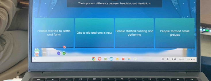 The important difference between Paleolithic and Neolithic is
People started to settle One is old and one is new People started hunting and People formed small
and farm gathering groups