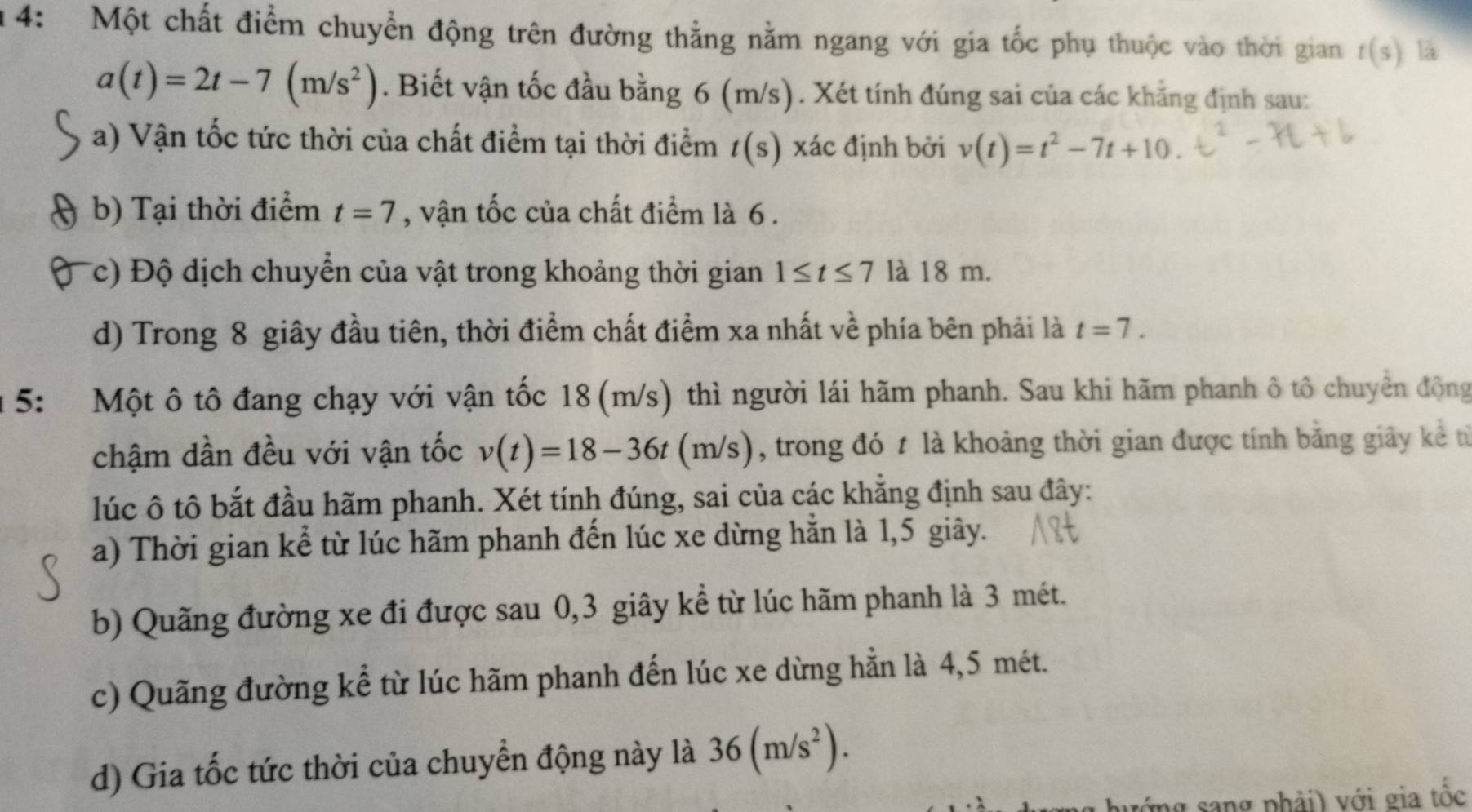 14: Một chất điểm chuyển động trên đường thằng nằm ngang với gia tốc phụ thuộc vào thời gian t(s) là
a(t)=2t-7(m/s^2). Biết vận tốc đầu bằng 6 (m/s). Xét tính đúng sai của các khẳng định sau:
a) Vận tốc tức thời của chất điểm tại thời điểm t(s) xác định bởi v(t)=t^2-7t+10.
b) Tại thời điểm t=7 , vận tốc của chất điểm là 6.
(c) Độ dịch chuyển của vật trong khoảng thời gian 1≤ t≤ 7 là 18 m.
d) Trong 8 giây đầu tiên, thời điểm chất điểm xa nhất về phía bên phải là t=7. 
1 5: Một ô tô đang chạy với vận tốc 18 (m/s) thì người lái hãm phanh. Sau khi hãm phanh ô tô chuyển động
chậm dần đều với vận tốc v(t)=18-36t(m/s) , trong đó t là khoảng thời gian được tính bằng giây kể từ
lúc ô tô bắt đầu hãm phanh. Xét tính đúng, sai của các khăng định sau đây:
a) Thời gian kể từ lúc hãm phanh đến lúc xe dừng hằn là 1,5 giây.
b) Quãng đường xe đi được sau 0, 3 giây kể từ lúc hãm phanh là 3 mét.
c) Quãng đường kể từ lúc hãm phanh đến lúc xe dừng hằn là 4,5 mét.
d) Gia tốc tức thời của chuyển động này là 36(m/s^2). 
mg sang phải) với gia tốc