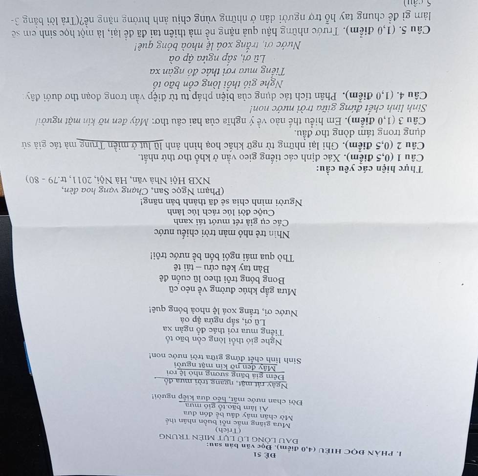 Đè 51
I. PHÀN ĐQC HIEU (4,0 điểm). Đọc văn bản sau:
ĐAU LÒNG LÜ LụT MIÈN TRUNG
(Trich)
Mưa giăng mắc nỗi buồn nhân thể
Mờ chân mây dâu bể đón đưa
Ai làm bão tố giỏ mưa
Đời chan nước mặt, héo dưa kiếp người!
Ngày rát mặt, ngang trời mưa đồ
Đêm giá băng sương nhỏ lệ rơi
Mây đen nỡ kín mặt người
Sinh linh chết đứng giữa trời nước non!
Nghe gió thổi lòng cồn bão tố
Tiếng mưa rơi thác đổ ngàn xa
Lũ ơi, sắp ngửa ập oà
Nước ơi, trắng xoá lệ nhoà bóng quê!
Mưa gấp khúc đường về nẻo cũ
Bong bóng trôi theo lũ cuốn đê
Bàn tay kêu cứu - tái tê
Thò qua mái ngói bốn bề nước trôi!
Nhìn trẻ nhỏ màn trời chiếu nước
Các cụ già rét mướt tái xanh
Cuộc đời lúc rách lúc lành
Người mình chia sẻ đã thành bản năng!
(Phạm Ngọc San, Chạng vạng hoa đèn,
NXB Hội Nhà văn, Hà Nội, 2011, tr.79 - 80)
Thực hiện các yêu cầu:
Câu 1 (0,5 điểm). Xác định các tiếng gieo vần ở khổ thơ thứ nhất.
Câu 2 (0,5 điểm). Ghi lại những từ ngữ khắc hoạ hình ảnh lũ lụt ở miền Trung mà tác giả sử
dụng trong tám dòng thơ đầu.
Câu 3 (1,0 điểm). Em hiểu thế nào về ý nghĩa của hai câu thơ: Mây đen nỡ kín mặt người
Sinh linh chết đứng giữa trời nước non!
Câu 4. (1,0 điểm). Phân tích tác dụng của biện pháp tu từ điệp vần trong đoạn thơ dưới đây:
Nghe gió thổi lòng cồn bão tổ
Tiếng mưa rơi thác đô ngàn xa
Lũ ơi, sấp ngửa ập oà
Nước ơi, trắng xoá lệ nhoà bóng quê!
Câu 5. (1,0 điểm). Trước những hậu quả nặng nề mà thiên tai đã để lại, là một học sinh em sẽ
làm gì để chung tay hỗ trợ người dân ở những vùng chịu ảnh hưởng nặng nề?(Trả lời bằng 3-
5 câu)