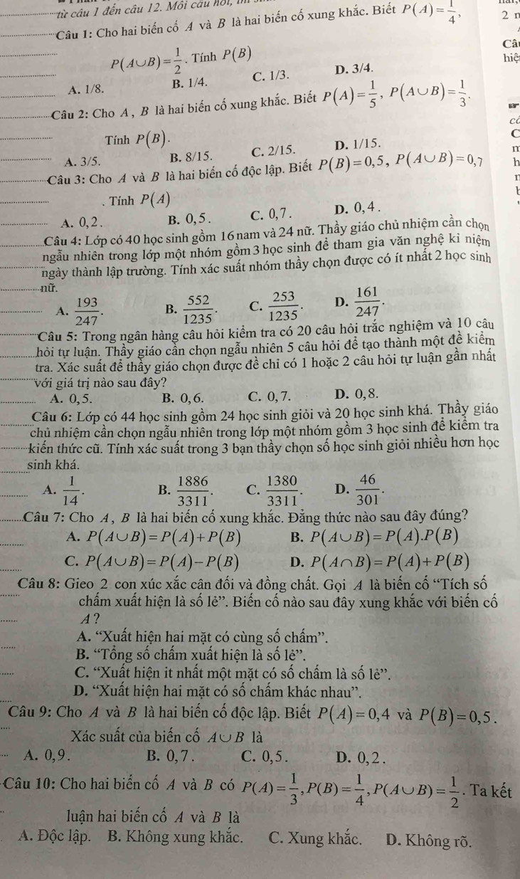 từ câu 1 đến câu 12. Môi câu hồi,
Câu 1: Cho hai biến cố A và B là hai biến cố xung khắc. Biết P(A)= 1/4 , 2 n
Câ
P(A∪ B)= 1/2 . Tính P(B) hiệ
A. 1/8. B. 1/4. C. 1/3. D. 3/4.
Câu 2: Cho A , B là hai biến cố xung khắc. Biết P(A)= 1/5 ,P(A∪ B)= 1/3 .
B
c
Tính P(B).
C
A. 3/5. B. 8/15. C. 2/15. D. 1/15.
h
Câu 3: Cho A và B là hai biến cố độc lập. Biết P(B)=0,5,P(A∪ B)=0,7 n
r
. Tính P(A)
A. 0, 2 . B. 0, 5 . C. 0, 7 . D. 0, 4 .
Câu 4: Lớp có 40 học sinh gồm 16 nam và 24 nữ. Thầy giáo chủ nhiệm cần chọn
ngẫu nhiên trong lớp một nhóm gồm 3 học sinh để tham gia văn nghệ kỉ niệm
tnhgày thành lập trường. Tính xác suất nhóm thầy chọn được có ít nhất 2 học sinh
nữ.
A.  193/247 . B.  552/1235 . C.  253/1235 . D.  161/247 .
*Câu 5: Trong ngân hàng câu hỏi kiểm tra có 20 câu hỏi trắc nghiệm và 10 câu
hỏi tự luận. Thầy giáo cần chọn ngẫu nhiên 5 câu hỏi để tạo thành một đề kiểm
tra. Xác suất để thầy giáo chọn được đề chỉ có 1 hoặc 2 câu hỏi tự luận gần nhất
Với giá trị nào sau đây?
A. 0, 5. B. 0, 6. C. 0, 7. D. 0, 8.
Câu 6: Lớp có 44 học sinh gồm 24 học sinh giỏi và 20 học sinh khá. Thầy giáo
chủ nhiệm cần chọn ngẫu nhiên trong lớp một nhóm gồm 3 học sinh để kiểm tra
kiến thức cũ. Tính xác suất trong 3 bạn thầy chọn số học sinh giỏi nhiều hơn học
sinh khá.
A.  1/14 . B.  1886/3311 . C.  1380/3311 . D.  46/301 .
Câu 7: Cho A, B là hai biến cố xung khắc. Đẳng thức nào sau đây đúng?
A. P(A∪ B)=P(A)+P(B) B. P(A∪ B)=P(A).P(B)
C. P(A∪ B)=P(A)-P(B) D. P(A∩ B)=P(A)+P(B)
Câu 8: Gieo 2 con xúc xắc cân đối và đồng chất. Gọi A là biến cố “Tích số
chấm xuất hiện là số lẻ''. Biến cố nào sau đây xung khắc với biến cố
A?
A. “Xuất hiện hai mặt có cùng số chấm”.
B. “Tổng số chấm xuất hiện là số lẻ”.
C. “Xuất hiện it nhất một mặt có số chấm là số lẻ”.
D. “Xuất hiện hai mặt có số chấm khác nhau”.
Câu 9: Cho A và B là hai biến cố độc lập. Biết P(A)=0,4 và P(B)=0,5.
Xác suất của biến cố A∪ B là
A. 0,9 . B. 0, 7 . C. 0, 5 . D. 0, 2 .
* Câu 10: Cho hai biến cố A và B có P(A)= 1/3 ,P(B)= 1/4 ,P(A∪ B)= 1/2 . Ta kết
luận hai biến cố A và B là
A. Độc lập. B. Không xung khắc. C. Xung khắc. D. Không rõ.