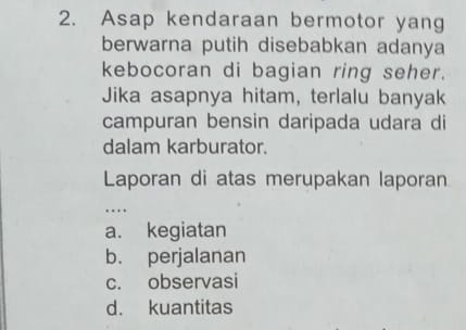 Asap kendaraan bermotor yang
berwarna putih disebabkan adanya
kebocoran di bagian ring seher.
Jika asapnya hitam, terlalu banyak
campuran bensin daripada udara di
dalam karburator.
Laporan di atas merupakan laporan
…
a. kegiatan
b. perjalanan
c. observasi
d. kuantitas