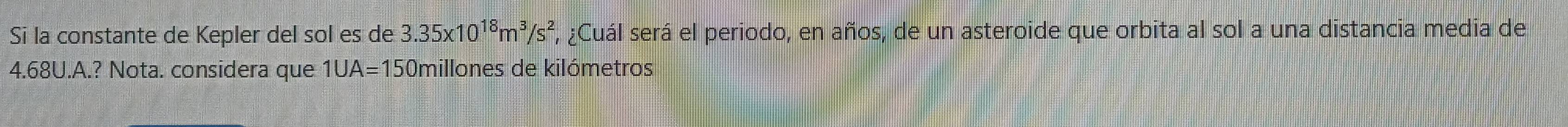 Sī la constante de Kepler del sol es de 3.35* 10^(18)m^3/s^2 , ¿Cuál será el periodo, en años, de un asteroide que orbita al sol a una distancia media de
4.68U.A.? Nota. considera que 1UA=15 0millones de kilómetros
