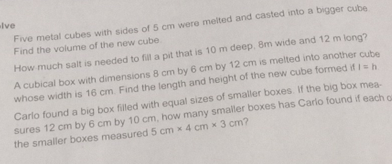 Five metal cubes with sides of 5 cm were melted and casted into a bigger cube 
Ive 
Find the volume of the new cube. 
How much salt is needed to fill a pit that is 10 m deep, 8m wide and 12 m long? 
A cubical box with dimensions 8 cm by 6 cm by 12 cm is melted into another cube 
whose width is 16 cm. Find the length and height of the new cube formed if l=h
Carlo found a big box filled with equal sizes of smaller boxes. If the big box mea- 
sures 12 cm by 6 cm by 10 cm, how many smaller boxes has Carlo found if each o 
the smaller boxes measured 5cm* 4cm* 3cm ?