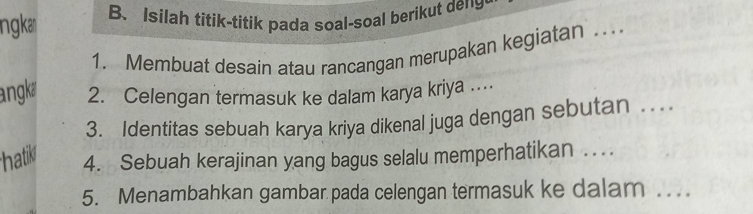 ngka B. Isilah titik-titik pada soal-soal berikut deng- 
1. Membuat desain atau rancangan merupakan kegiatan .. 
angk 2. Celengan termasuk ke dalam karya kriya . 
3. Identitas sebuah karya kriya dikenal juga dengan sebutan . 
thatil 4. Sebuah kerajinan yang bagus selalu memperhatikan ... 
5. Menambahkan gambar pada celengan termasuk ke dalam . .