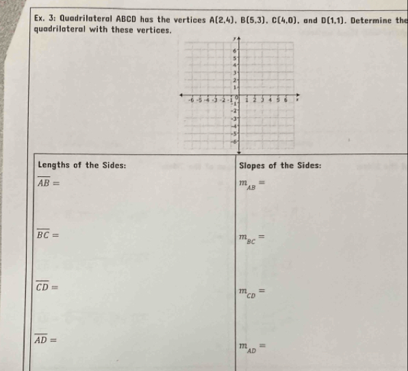 Ex. 3: Quadrilateral ABCD has the vertices A(2,4), B(5,3), C(4,0) ,and D(1,1). Determine the 
quadrilateral with these vertices. 
Lengths of the Sides: Slopes of the Sides:
overline AB=
m_AB=
overline BC=
m_BC=
overline CD=
m_CD=
overline AD=
m_AD=