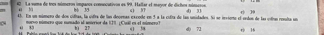 La suma de tres números impares consecutivos es 99. Hallar el mayor de dichos números.
a) 31 b) 35 c) 37 d) 33 e) 39
43. En un número de dos cifras, la cifra de las decenas excede en 5 a la cifra de las unidades. Si se invierte el orden de las cifras resulta un
8294 nuevo número que sumado al anterior da 121. ¿Cuál es el número?
a) 83 b) 27 c) 38 d) 72 e) 16
44 Pablo gastó los 3/4 de los 2/5 de 100