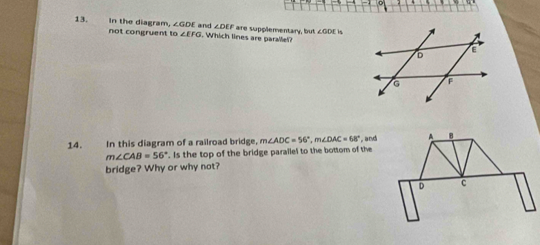 4 
13. In the diagram, ∠ GDE and ∠ DEF are supplementary, but ∠ GDE is 
not congruent to ∠ EFG. Which lines are parallel? 
14. In this diagram of a railroad bridge, m∠ ADC=56°, m∠ DAC=68° , and
m∠ CAB=56°. Is the top of the bridge parallel to the bottom of the 
bridge? Why or why not?