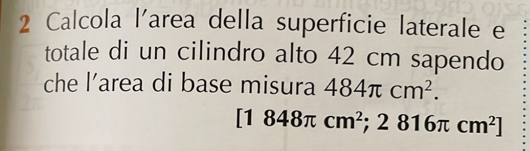 Calcola l'area della superficie laterale e 
totale di un cilindro alto 42 cm sapendo 
che l’area di base misura 484π cm^2.
[1848π cm^2;2816π cm^2]