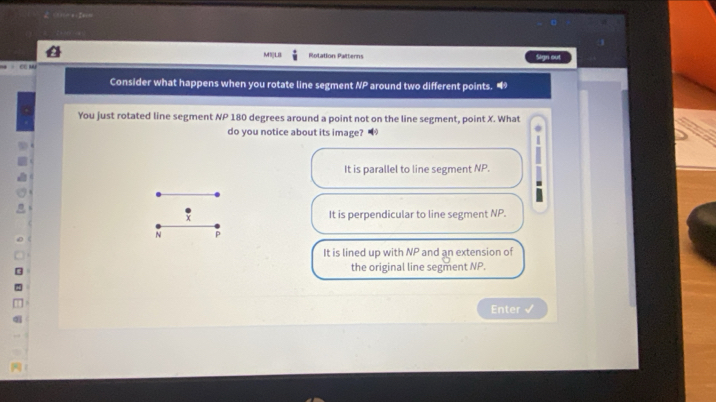 M1|LB Rotation Patterns Sign out
CG M
Consider what happens when you rotate line segment NP around two different points. 
You just rotated line segment NP 180 degrees around a point not on the line segment, point X. What
do you notice about its image?
It is parallel to line segment NP.
X
It is perpendicular to line segment NP.
N P
It is lined up with NP and an extension of
the original line segment NP.
Enter ✔