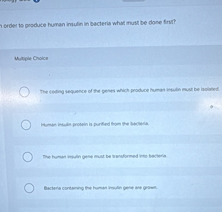 order to produce human insulin in bacteria what must be done first?
Multiple Choice
The coding sequence of the genes which produce human insulin must be isolated.
Human insulin protein is purified from the bacteria.
The human insulin gene must be transformed into bacteria.
Bacteria containing the human insulin gene are grown.