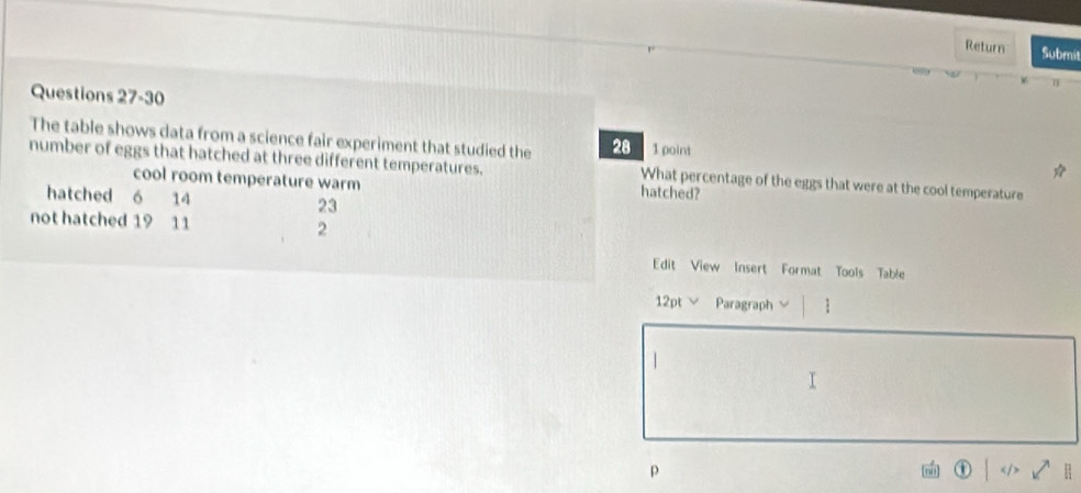 Return Submit 
Questions 27-30 
The table shows data from a science fair experiment that studied the 28 1 point 
number of eggs that hatched at three different temperatures. What percentage of the eggs that were at the cool temperature 
cool room temperature warm 
hatched? 
hatched 6 14 23
not hatched 19 11 2 
Edit View Insert Format Tools Table 
12pt ∨ Paragraph  
p