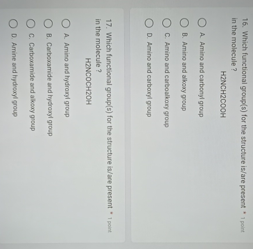 Which functional group(s) for the structure is/are present * 1 point
in the molecule ?
H2NCH2COOH
A. Amino and carbonyl group
B. Amino and alkoxy group
C. Amino and carboalkoxy group
D. Amino and carboxyl group
17. Which functional group(s) for the structure is/are present * 1 point
in the molecule ?
H2NCOCH2OH
A. Amino and hydroxyl group
B. Carboxamide and hydroxyl group
C. Carboxamide and alkoxy group
D. Amine and hydroxyl group