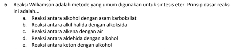 Reaksi Williamson adalah metode yang umum digunakan untuk sintesis eter. Prinsip dasar reaksi
ini adalah...
a. Reaksi antara alkohol dengan asam karboksilat
b. Reaksi antara alkil halida dengan alkoksida
c. Reaksi antara alkena dengan air
d. Reaksi antara aldehida dengan alkohol
e. Reaksi antara keton dengan alkohol