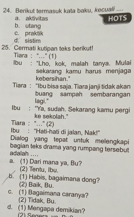 Berikut termasuk kata baku, kecuali ....
a. aktivitas HOTS
b. utang
c. praktik
d. sistim
25. Cermati kutipan teks berikut!
Tiara : “.” (1)
Ibu : “Lho, kok, malah tanya. Mulai
sekarang kamu harus menjaga
kebersihan.”
Tiara : “Ibu bisa saja. Tiara janji tidak akan
buang sampah sembarangan
lagi.”
Ibu : “Ya, sudah. Sekarang kamu pergi
ke sekolah.”
Tiara : “.” (2)
Ibu : “Hati-hati di jalan, Nak!”
Dialog yang tepat untuk melengkapi
bagian teks drama yang rumpang tersebut
adalah ....
a. (1) Dari mana ya, Bu?
(2) Tentu, Ibu.
b. (1) Habis, bagaimana dong?
(2) Baik, Bu.
c. (1) Bagaimana caranya?
(2) Tidak, Bu.
d. (1) Mengapa demikian?
(2) Segera