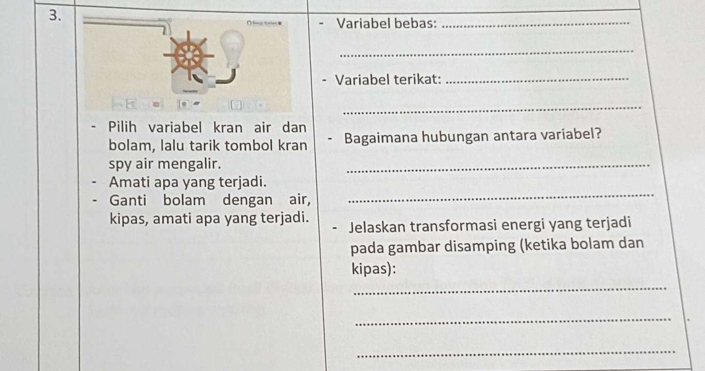 Variabel bebas:_ 
_ 
- Variabel terikat:_ 
_ 
Pilih variabel kran air dan 
bolam, lalu tarik tombol kran Bagaimana hubungan antara variabel? 
spy air mengalir. 
_ 
Amati apa yang terjadi. 
Ganti bolam dengan air, 
_ 
kipas, amati apa yang terjadi. 
Jelaskan transformasi energi yang terjadi 
pada gambar disamping (ketika bolam dan 
kipas): 
_ 
_ 
_