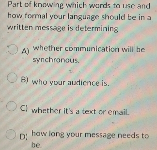 Part of knowing which words to use and
how formal your language should be in a
written message is determining
A) whether communication will be
synchronous.
B) who your audience is.
C) whether it's a text or email.
D) how long your message needs to
be.