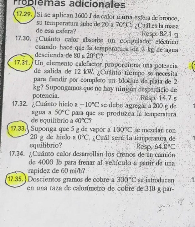 Proplemas adicionales 
17.29. Si se aplican 1600 J de calor a una esfera de bronce, 
su temperatura sube de 20 a 70°C. ¿Cuál es la masa 
de esa esfera? Resp. 82.1 g
17.30. ¿Cuánto calor absorbe un congelador eléctrico 
cuando hace que la temperatura de 2 kg de agua 
descienda de 80 20°C 2 
17.31. Un elemento calefactor proporciona una potencia 
de salida de 12 kW. ¿Cuánto tiempo se necesita 
para fundir por completo un bloque de plata de 2
kg? Supongamos que no hay ningún desperdicio de 
potencia. Resp. 14.7 s
17.32. ¿Cuánto hielo a -10°C se debe agregar a 200 g de 
agua a 50°C para que se produzca la temperatura 
de equilibrio a 40°C ? 
17.33. Suponga que 5 g de vapór a 100°C se mezclan con
20 g de hielo a 0°C ¿Cuál será la temperatura de 
equilibrio? Resp 64.0°C
17.34. ¿Cuánto calor desarrollan los frenos de un camión 
de 4000 lb para frenar al vehículo a partir de una 
rapidez de 60 mi/h? 
17.35. ) Doscientos gramos de cobre a 300°C se introducen 1 
en una taza de calorímetro de cobré de 310 g par-