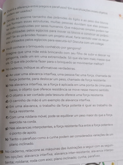 a Qual é a diferença entre pregos e parafusos? Em que situações esses objetos
podem ser usados?
* Devido ao enorme tamanho das pirâmides do Egito e ao peso dos blocos
que formam essas estruturas, muitas pessoas duvidam que elás possam
ter sido construídas por seres humanos. Que máquinas simples podem ter
sido utilizadas pelos egípcios para mover os blocos e construir as pirâmi-
des? Se as pirâmides fossem um projeto atual, faria sentido usar os recur
sos utilizados pelos egípcios para executá-lo? Discuta com um colega
1 Você conhece o brinquedo conhecido por gangorra?
Imagine que uma mãe está brincando com seu filho de subir e descer na
gangorra, cada um em uma extremidade. Só que ela tem mais massa que
ele. O que ela poderia fazer para o brinquedo se movimentar melhor?
No caderno, indique as afirmativas verdadeiras
a) Ao usar uma alavanca interfixa, uma pessoa faz uma força, chamada de
força potente, para deslocar um peso, chamado de força resistente.
b Na alavanca interfixa, se a força é aplicada em uma ponta de cima para
baixo, o objeto que oferece resistência se move nesse mesmo sentido.
c O objeto a ser cortado pela tesoura oferece uma força resistente.
d) O carrinho de mão é um exemplo de alavanca interfixa.
) Em uma alavanca, o trabalho da força potente é igual ao trabalho da
força resistente.
f) Com uma roldana móvel, pode-se equilibrar um peso maior do que a força
exercida na corda.
g) Nas alavancas interpotentes, a força resistente fica entre a força potente e
o ponto de apoio.
h) Tanto o parafuso como a cunha podem ser considerados variações de um
plano inclinado.
15 No caderno, relacione as máquinas das ilustrações a seguir com as seguin-
tes opções: alavanca interfixa; alavanca inter-resistente; alavanca interpo-
tente; roldana; roda com eixo; plano inclinado; cunha; parafuso.
3