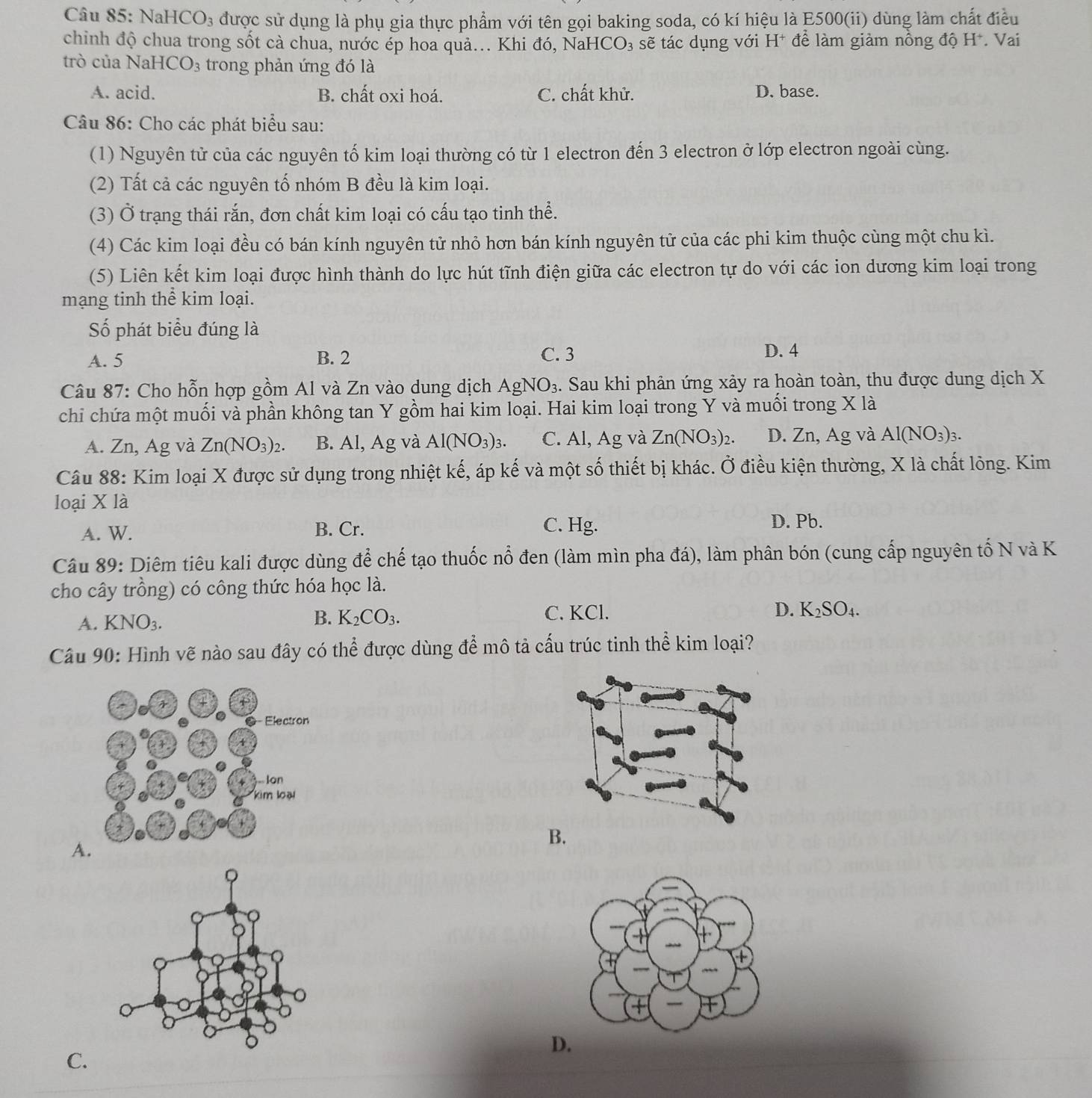 NaH HCO_3 được sử dụng là phụ gia thực phẩm với tên gọi baking soda, có kí hiệu là E500(ii) dùng làm chất điều
chinh độ chua trong sốt cà chua, nước ép hoa quả... Khi đó, NaH CO_3 sẽ tác dụng với H* để làm giàm nồng độ H*. Vai   
trò của NaI ICO_3 trong phản ứng đó là
A. acid. B. chất oxi hoá. C. chất khử. D. base.
Câu 86: Cho các phát biểu sau:
(1) Nguyên tử của các nguyên tố kim loại thường có từ 1 electron đến 3 electron ở lớp electron ngoài cùng.
(2) Tất cả các nguyên tố nhóm B đều là kim loại.
(3) Ở trạng thái rắn, đơn chất kim loại có cấu tạo tinh thể.
(4) Các kim loại đều có bán kính nguyên tử nhỏ hơn bán kính nguyên tử của các phi kim thuộc cùng một chu kì.
(5) Liên kết kim loại được hình thành do lực hút tĩnh điện giữa các electron tự do với các ion dương kim loại trong
mạng tinh thể kim loại.
Số phát biểu đúng là
A. 5 B. 2 C. 3
D. 4
Câu 87: Cho hỗn hợp gồm Al và Zn vào dung dịch AgNO_3. Sau khi phản ứng xảy ra hoàn toàn, thu được dung dịch X
chỉ chứa một muối và phần không tan Y gồm hai kim loại. Hai kim loại trong Y và muối trong X là
A. Zn, Ag và Zn(NO_3)_2. B. Al, Ag và Al(NO_3)_3. C. Al, Ag và Zn(NO_3)_2. D. Zn, Ag và Al(NO_3)_3.
Câu 88: Kim loại X được sử dụng trong nhiệt kế, áp kế và một số thiết bị khác. Ở điều kiện thường, X là chất lòng. Kim
loại X là
A. W. B. Cr. C. Hg. D. Pb.
Câu 89: Diêm tiêu kali được dùng để chế tạo thuốc nổ đen (làm mìn pha đá), làm phân bón (cung cấp nguyên tố N và K
cho cây trồng) có công thức hóa học là.
A. KNO_3.
B. K_2CO_3. C. KCl. D. K_2SO_4.
Câu 90: Hình vẽ nào sau đây có thể được dùng để mô tả cấu trúc tinh thể kim loại?
A
B.
D.
C.