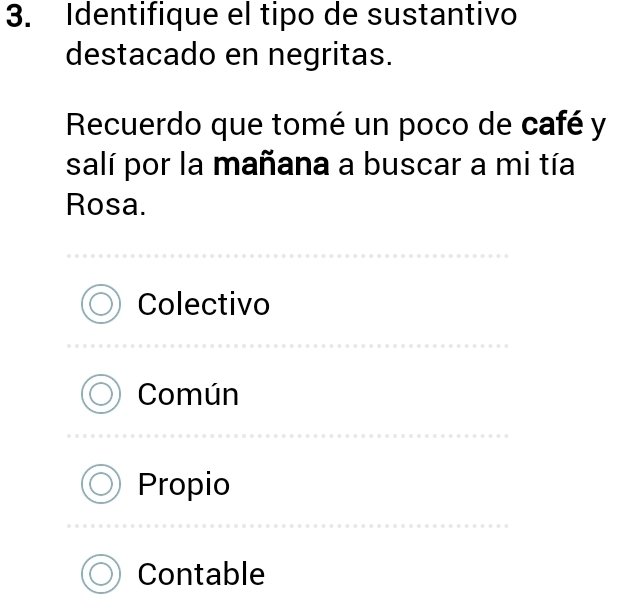 Identifique el tipo de sustantivo
destacado en negritas.
Recuerdo que tomé un poco de café y
salí por la mañana a buscar a mi tía
Rosa.
Colectivo
Común
Propio
Contable