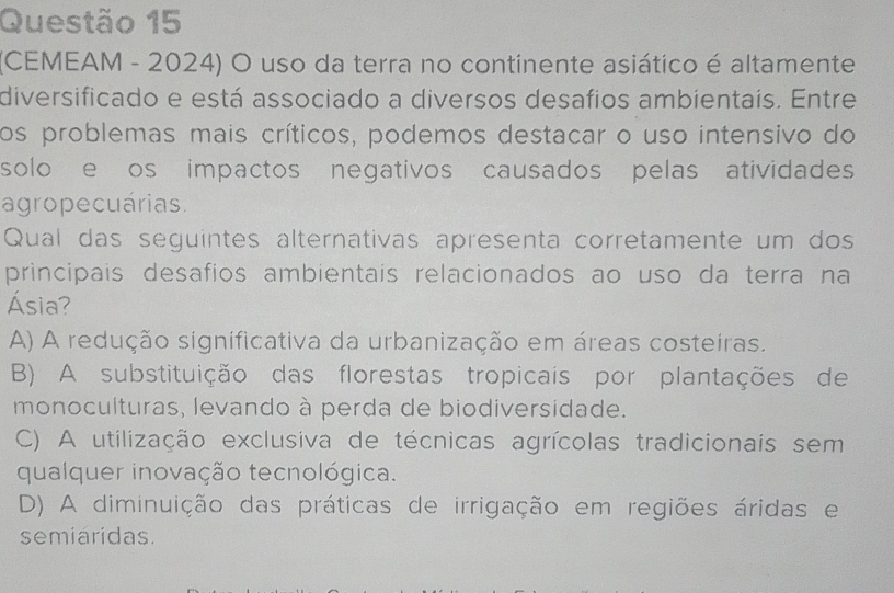 (CEMEAM - 2024) O uso da terra no continente asiático é altamente
diversificado e está associado a diversos desafios ambientaís. Entre
os problemas mais críticos, podemos destacar o uso intensivo do
solo e os impactos negativos causados pelas atividades
agropecuárias.
Qual das seguintes alternativas apresenta corretamente um dos
principais desafios ambientais relacionados ao uso da terra na
Ásia?
A) A redução significativa da urbanização em áreas costeiras.
B) A substituição das florestas tropicais por plantações de
monoculturas, levando à perda de biodiversidade.
C) A utilização exclusiva de técnicas agrícolas tradicionais sem
qualquer inovação tecnológica.
D) A diminuição das práticas de irrigação em regiões áridas e
semiaridas.