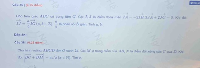 Hện ph 
Câu 35 | (0.25 điểm) 
Cho tam giác ABC có trọng tâm G. Gọi I,J là điểm thỏa mãn vector IA=-2vector IB; 3vector JA+2vector JC=0. Khỉ đó:
vector IJ= a/b vector IG(a,b∈ Z),  a/b  là phân số tối giản. Tính a, b. 
Đáp án: 
Câu 36 | (0.25 điểm) 
Cho hình vuông ABCD tâm O cạnh 2a. Gọi M là trung điểm của AB, N là điểm đổi xứng của C qua D. Khi 
đó: |vector DC+vector DM|=asqrt(x)(x∈ N). . Tim z.