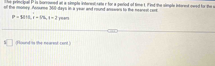 he principal P is borrowed at a simple interest rate r for a period of time t. Find the simple interest owed for the u 
of the money. Assume 360 days in a year and round answers to the nearest cent
P=$810, r=5% , t=2 years
q | (Round to the nearest cent.)