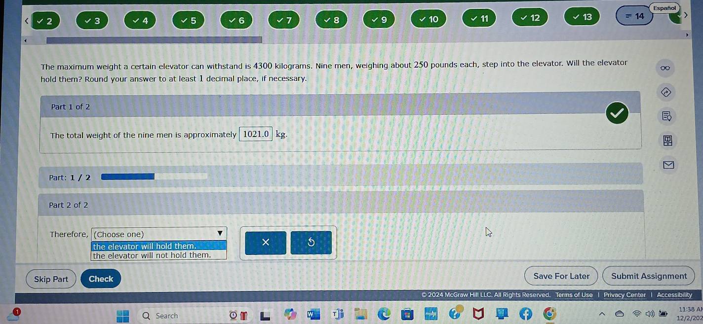 Español
2 3 4 5 6 7 8 9 10 11 12 13 14
The maximum weight a certain elevator can withstand is 4300 kilograms. Nine men, weighing about 250 pounds each, step into the elevator. Will the elevator 0
hold them? Round your answer to at least 1 decimal place, if necessary.
Part 1 of 2
The total weight of the nine men is approximately 1021.0 kg.
Part: 1 / 2
Part 2 of 2
Therefore, (Choose one)
the elevator will hold them.
× 5
the elevator will not hold them.
Skip Part Check Save For Later Submit Assignment
LC. All Rights Reserved. Terms of Use | Privacy Center | Accessibility
Search 11:38 A
12/2/202