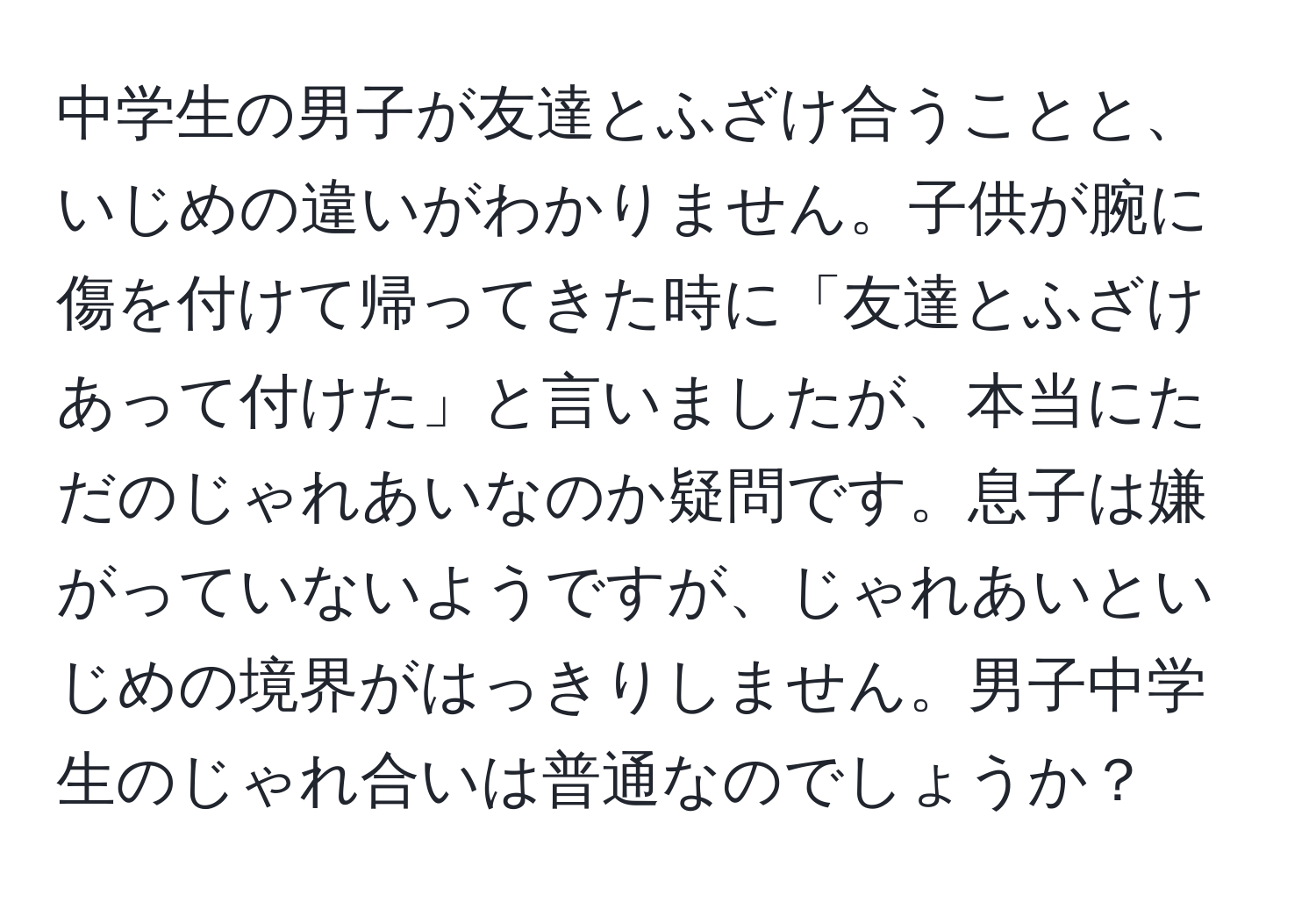 中学生の男子が友達とふざけ合うことと、いじめの違いがわかりません。子供が腕に傷を付けて帰ってきた時に「友達とふざけあって付けた」と言いましたが、本当にただのじゃれあいなのか疑問です。息子は嫌がっていないようですが、じゃれあいといじめの境界がはっきりしません。男子中学生のじゃれ合いは普通なのでしょうか？