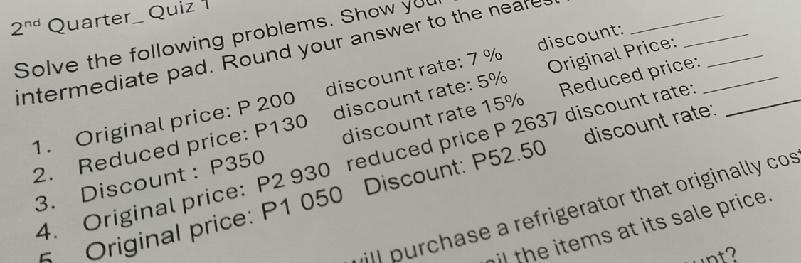 2^(nd) Quarter Quiz 
Solve the following problems. Show you 
intermediate pad. Round your answer to the neare 
Reduced price: 
1. Original price: P 200 discount rate: 7 % discount:_ 
2. Reduced price: P130 discount rate: 5% Original Price:___ 
3. Discount : P350 discount rate 15%
4. Original price: P2 930 reduced price P 2637 discount rate 
# Original price: P1 050 Discount: P52.50 discount rate 
ill purchase a refrigerator that originally cos 
i the items at its sale price. 
unt