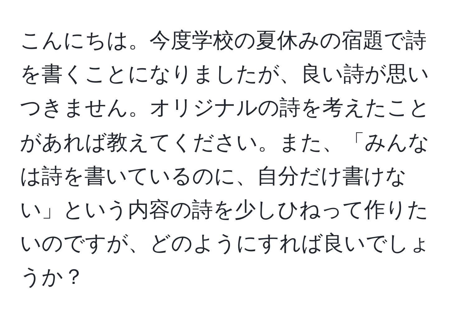 こんにちは。今度学校の夏休みの宿題で詩を書くことになりましたが、良い詩が思いつきません。オリジナルの詩を考えたことがあれば教えてください。また、「みんなは詩を書いているのに、自分だけ書けない」という内容の詩を少しひねって作りたいのですが、どのようにすれば良いでしょうか？