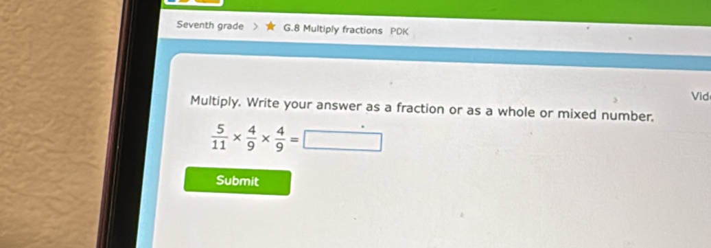 Seventh grade G.8 Multiply fractions PDK 
Vid 
Multiply. Write your answer as a fraction or as a whole or mixed number.
 5/11 *  4/9 *  4/9 =□
Submit