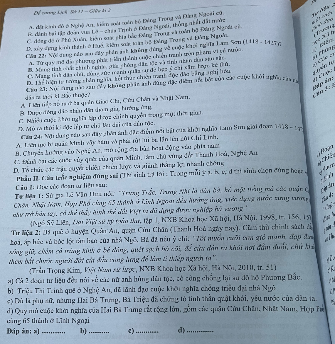 Đềể cương Lịch Sử 11 - Giữa ki 2 D
A. đặt kinh đô ở Nghệ An, kiểm soát toàn bộ Đàng Trong và Đàng Ngoài cũ.
Tư liệu
B. đánh bại tập đoàn vua Lê - chúa Trịnh ở Đàng Ngoài, thống nhất đất nước
một cuộc
C. đóng đô ở Phú Xuân, kiểm soát phía bắc Đàng Trong và toàn bộ Đảng Ngoài cũ.
dãnh đạo
D. xây dựng kinh thành ở Huế, kiểm soát toàn bộ Đàng Trong và Đàng Ngoài.
Câu 22: Nội dung nào sau đây phản ánh không đúng về cuộc khởi nghĩa Lam Sơn (1418-1427 )? học Xã h Tương
6) Phùng ) Điểm
A. Từ quy mô địa phương phát triển thành cuộc chiến tranh trên phạm vi cả nước.
tuyền tụ ) Các ci
B. Mang tính chất chính nghĩa, giải phóng dân tộc và tính nhân dân sâu sắc.
C. Mang tính dân chủ, dùng sức mạnh quân sự đè bẹp ý chí xâm lược kẻ thù.
D. Thể hiện tư tưởng nhân nghĩa, kết thúc chiến tranh độc đáo bằng nghị hòa.
Câu 23: Nội dung nào sau đây không phản ánh đúng đặc điểm nổi bật của các cuộc khởi nghĩa của nh d) Cuộc 
Đáp án:
dân ta thời kì Bắc thuộc?
Câu 3:1
A. Liên tiếp nổ ra ở ba quận Giao Chi, Cửu Chân và Nhật Nam.
B. Được đông đảo nhân dân tham gia, hưởng ứng.
C. Nhiều cuộc khởi nghĩa lập được chính quyền trong một thời gian.
D. Mở ra thời kì độc lập tự chủ lâu dài của dân tộc.
Câu 24: Nội dung nào sau đây phản ánh đặc điểm nổi bật của khởi nghĩa Lam Sơn giai đoạn 1418 - 142
A. Liên tục bị quân Minh vây hãm và phải rút lui ba lần lên núi Chí Linh.
B. Chuyển hướng vào Nghệ An, mở rộng địa bàn hoạt động vào phía nam.
C. Đánh bại các cuộc vây quét của quân Minh, làm chủ vùng đất Thanh Hoá, Nghệ An
) Đoạn
D. Tổ chức các trận quyết chiến chiến lược và giành thắng lợi nhanh chóng
b) Chiến
Phần II. Câu trắc nghiệm đúng sai (Thí sinh trả lời ; Trong mỗi ý a, b, c, d thí sinh chọn đúng hoặc s ς) Vươn
d) Bình
Câu 1: Đọc các đoạn tư liệu sau:
Từ liệu 1: Sử gia Lê Văn Hưu nói: “Trưng Trắc, Trưng Nhị là đàn bà, hô một tiếng mà các quận C Đáp án
Chân, Nhật Nam, Hợp Phố cùng 65 thành ở Lĩnh Ngoại đều hưởng ứng, việc dựng nước xưng vương Câu 4:
như trở bàn tay, có thể thấy hình thế đất Việt ta đủ dựng được nghiệp bá vương''
* Cuộc
(Ngô Sỹ Liên, Đại Việt sử ký toàn thư, tập 1, NXB Khoa học Xã hội, Hà Nội, 1998, tr. 156, 15) đảnh b
Từ liệu 2: Bà quê ở huyện Quân An, quận Cửu Chân (Thanh Hoá ngày nay). Căm thù chính sách độ phản a
hoá, áp bức và bóc lột tàn bạo của nhà Ngô, Bà đã nêu ý chí: “Tôi muốn cưỡi cơn gió mạnh, đạp đườ và Tha
sóng giữ, chém cá tràng kình ở bể đông, quét sạch bờ cõi, để cứu dân ra khỏi nơi đắm đuối, chứ khờ
thèm bắt chước người đời cúi đầu cong lưng để làm tì thiếp người ta”.
a) Đo
(Trần Trọng Kim, Việt Nam sử lược, NXB Khoa học Xã hội, Hà Nội, 2010, tr. 51) bK 
a) Cả 2 đoạn tư liệu đều nói về các nữ anh hùng dân tộc, có công chống lại sự đô hộ Phương Bắc.
c) M
b) Triệu Thị Trinh quê ở Nghệ An, đã lãnh đạo cuộc khởi nghĩa chống triều đại nhà Ngô
 
c) Dù là phụ nữ, nhưng Hai Bà Trưng, Bà Triệu đã chứng tỏ tinh thần quật khởi, yêu nước của dân ta. Đa
d) Quy mô cuộc khởi nghĩa của Hai Bà Trưng rất rộng lớn, gồm các quận Cửu Chân, Nhật Nam, Hợp Phổ
cùng 65 thành ở Lĩnh Ngoại
Đáp án: a)_ b)_ c)_ d)_