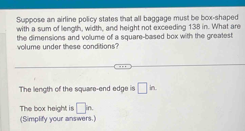 Suppose an airline policy states that all baggage must be box-shaped 
with a sum of length, width, and height not exceeding 138 in. What are 
the dimensions and volume of a square-based box with the greatest 
volume under these conditions? 
The length of the square-end edge is □ in. 
The box height is □ in. 
(Simplify your answers.)