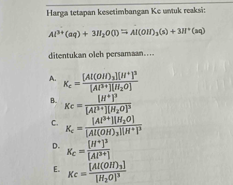 Harga tetapan kesetimbangan Kc untuk reaksi:
Al^(3+)(aq)+3H_2O(l)^Longleftrightarrow Al(OH)_3(s)+3H^+(aq)
ditentukan oleh persamaan…..
A. K_c=frac [Al(OH)_3][H^+]^3[Al^(3+)][H_2O]
B. Kc=frac [H^+]^3[Al^(3+)][H_2O]^3
C. K_c=frac [Al^(3+)][H_2O][Al(OH)_3][H^+]^3
D. K_C=frac [H^+]^3[Al^(3+)]
E. Kc=frac [Al(OH)_3][H_2O]^3