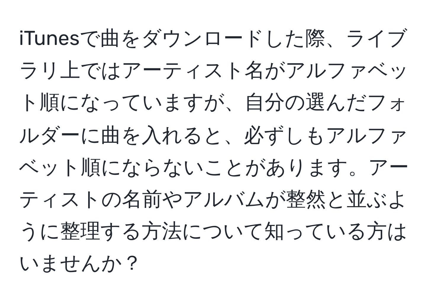iTunesで曲をダウンロードした際、ライブラリ上ではアーティスト名がアルファベット順になっていますが、自分の選んだフォルダーに曲を入れると、必ずしもアルファベット順にならないことがあります。アーティストの名前やアルバムが整然と並ぶように整理する方法について知っている方はいませんか？
