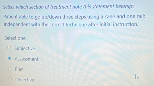 Select which section of treatment note this statement belongs:
Patient able to go up/down three steps using a cane and one rail;
independent with the correct technique after initial instruction.
Select one:
Subjective
Assessment
Plan
Objective