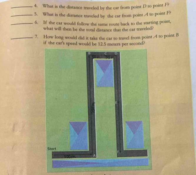 What is the distance traveled by the car from point D to point F? 
_5. What is the distance traveled by the car from point 4 to point F? 
_6. If the car would follow the same route back to the starting point, 
what will then be the total distance that the car traveled? 
_7. How long would did it take the car to travel from point 4 to point B
if the car’s speed would be 12.5 meters per second? 
B D 
Start
1.00 m. a