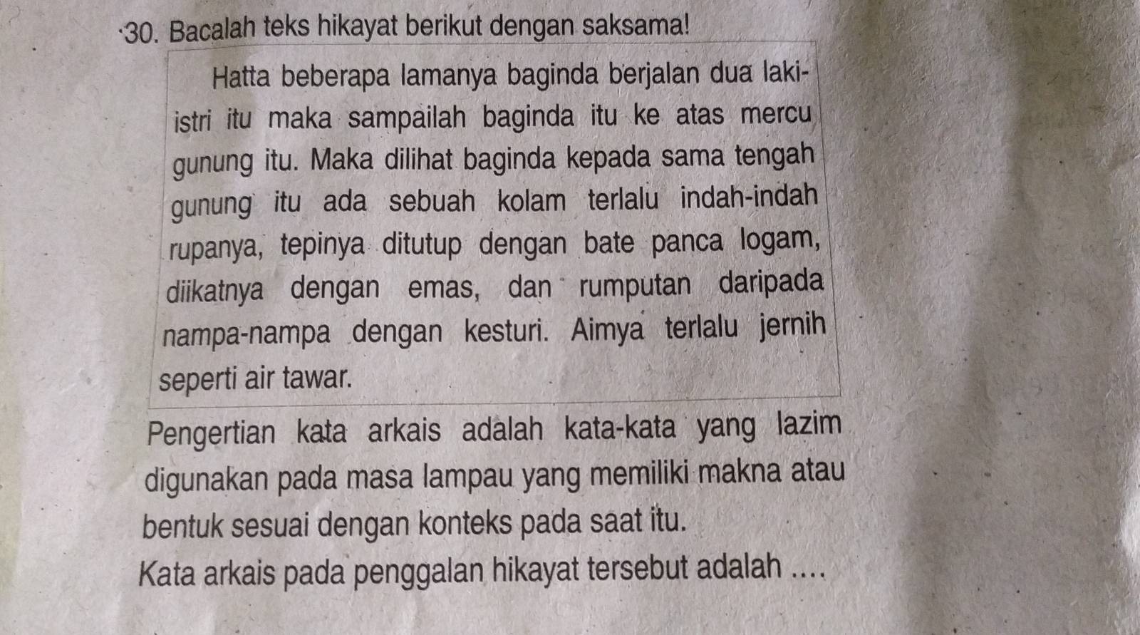 ·30. Bacalah teks hikayat berikut dengan saksama! 
Hatta beberapa lamanya baginda berjalan dua laki- 
istri itu maka sampailah baginda itu ke atas mercu 
gunung itu. Maka dilihat baginda kepada sama tengah 
gunung itu ada sebuah kolam terlalu indah-indah 
rupanya, tepinya ditutup dengan bate panca logam, 
diikatnya dengan emas, dan rumputan daripada 
nampa-nampa dengan kesturi. Aimya terlalu jernih 
seperti air tawar. 
Pengertian kata arkais adalah kata-kata yang lazim 
digunakan pada masa lampau yang memiliki makna atau 
bentuk sesuai dengan konteks pada saat itu. 
Kata arkais pada penggalan hikayat tersebut adalah ....