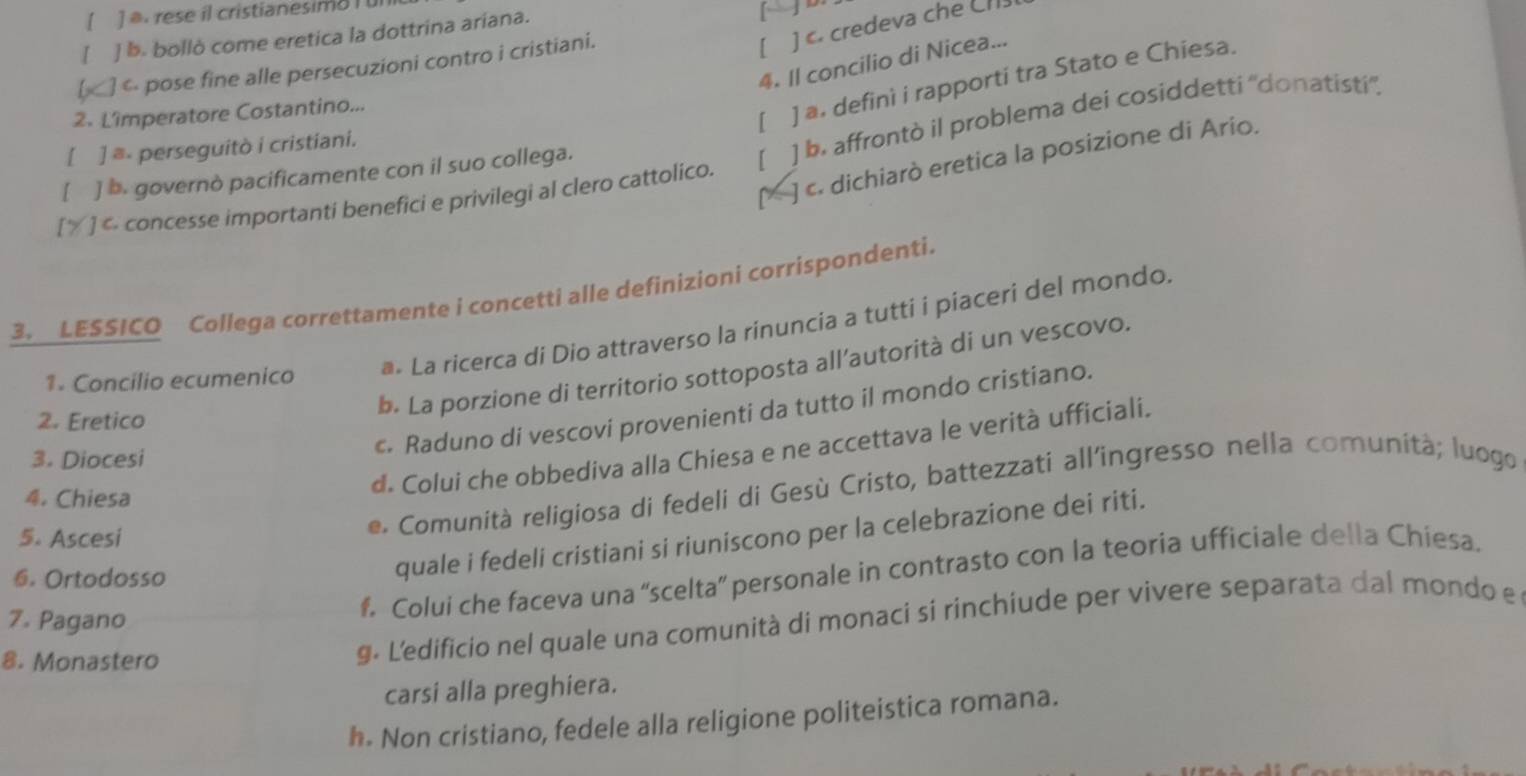 rese il cristianesimo 1 ul
[ ] . credeva che CH
1 ] b. bollò come eretica la dottrina ariana.
4. Il concilio di Nicea...
 « pose fine alle persecuzioni contro i cristiani.
[ ] a. definì i rapporti tra Stato e Chiesa.
2. Lîmperatore Costantino...
[ ] ≡- perseguitò i cristiani.
[ ] < concesse importanti benefici e privilegi al clero cattolico. ] b. affrontò il problema dei cosiddetti ''donatisti''.
1 c. dichiarò eretica la posizione di Ario.
I ] b. governò pacificamente con il suo collega.
[
3. LESSICO Collega correttamente i concetti alle definizioni corrispondenti.
1. Concilio ecumenico  ** La ricerca di Dio attraverso la rinuncia a tutti i piaceri del mondo.
b. La porzione di territorio sottoposta all’autorità di un vescovo.
c. Raduno di vescovi provenienti da tutto il mondo cristiano.
2. Eretico
d. Colui che obbediva alla Chiesa e ne accettava le verità ufficiali.
3. Diocesi
4. Chiesa
quale i fedeli cristiani si riuniscono per la celebrazione dei riti.
5. Ascesi
e. Comunità religiosa di fedeli di Gesù Cristo, battezzati all'ingresso nella comunità; luogo
6. Ortodosso
7. Pagano
f. Colui che faceva una “scelta” personale in contrasto con la teoria ufficiale della Chiesa.
8. Monastero
g. Ledificio nel quale una comunità di monaci si rinchiude per vivere separata dal mondo e
carsi alla preghiera.
h. Non cristiano, fedele alla religione politeistica romana.