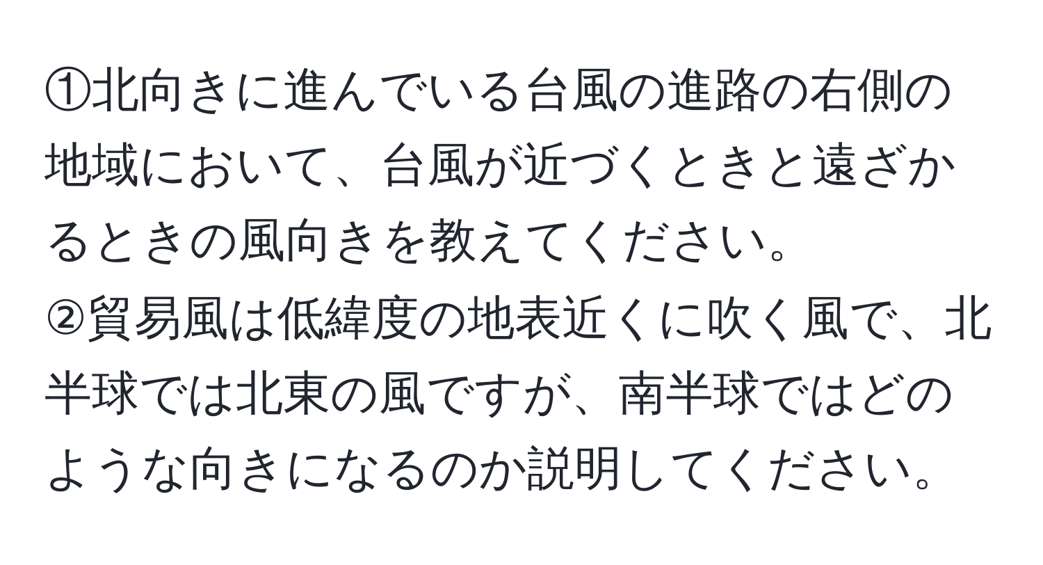 ①北向きに進んでいる台風の進路の右側の地域において、台風が近づくときと遠ざかるときの風向きを教えてください。  
②貿易風は低緯度の地表近くに吹く風で、北半球では北東の風ですが、南半球ではどのような向きになるのか説明してください。