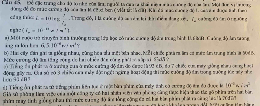 Đề đặc trưng cho độ to nhỏ của âm, người ta đưa ra khái niệm mức cường độ của âm. Một đơn vị thường
dùng đề đo mức cường độ của âm là đề xỉ ben ( viết tắt là đB). Khỉ đó mức cường độ L của âm được tính theo
công thức: L=10log frac II_o. Trong đó, I là cường độ của âm tại thời điểm đang xét, I_a cường độ âm ở ngưỡng
nghe (I_o=10^(-12)w/m^2).
a) Một cuộc trò chuyện bình thường trong lớp học có mức cường độ âm trung bình là 68dB. Cường độ âm tương
ứng ra lớn hơn 6,5.10^(-6)w/m^2 ?
b) Hai cây đàn ghi ta giống nhau, cùng hòa tấu một bản nhạc. Mỗi chiếc phtá ra âm có mức âm trung bình là 60dB.
Mức cường độ âm tổng cộng do hai chiếc đàn cùng phát ra xấp xỉ 63dB ?
c) Tiếng ồn phát ra ở xưởng cưa ở mức cường độ âm đo được là 93 dB, do 7 chiếc cưa máy giống nhau cùng hoạt
động gây ra. Giả sử có 3 chiếc cưa máy đột ngột ngừng hoạt động thì mức cường độ âm trong xưởng lúc này nhỏ
hơn 90 dB?
d) Tiếng ồn phát ra từ tiếng phím liên tục ở một bàn phím của máy tính có cường độ âm đo được là 10^(-5)w/m^2.
Giả sử phòng làm việc của một công ty có hai nhân viên văn phòng cùng thực hiện thao tác gõ phím trên hai bàn
phím máy tính giống nhau thì mức cường độ âm tổng cộng đo cả hai bàn phím phát ra cùng lúc là 70dB?
hoặc khoảng tượng đối. Một quỡng tám bằng