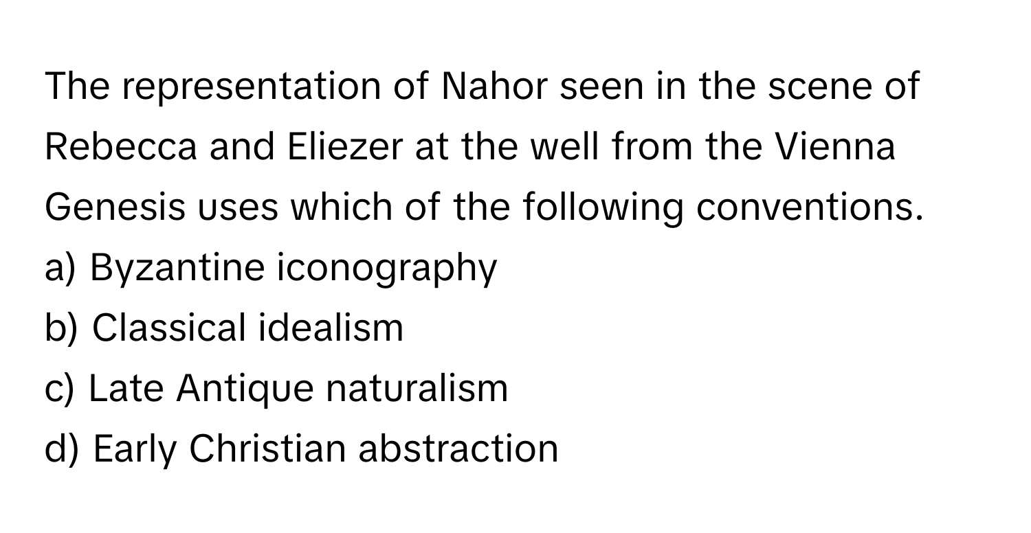 The representation of Nahor seen in the scene of Rebecca and Eliezer at the well from the Vienna Genesis uses which of the following conventions.

a) Byzantine iconography
b) Classical idealism
c) Late Antique naturalism
d) Early Christian abstraction