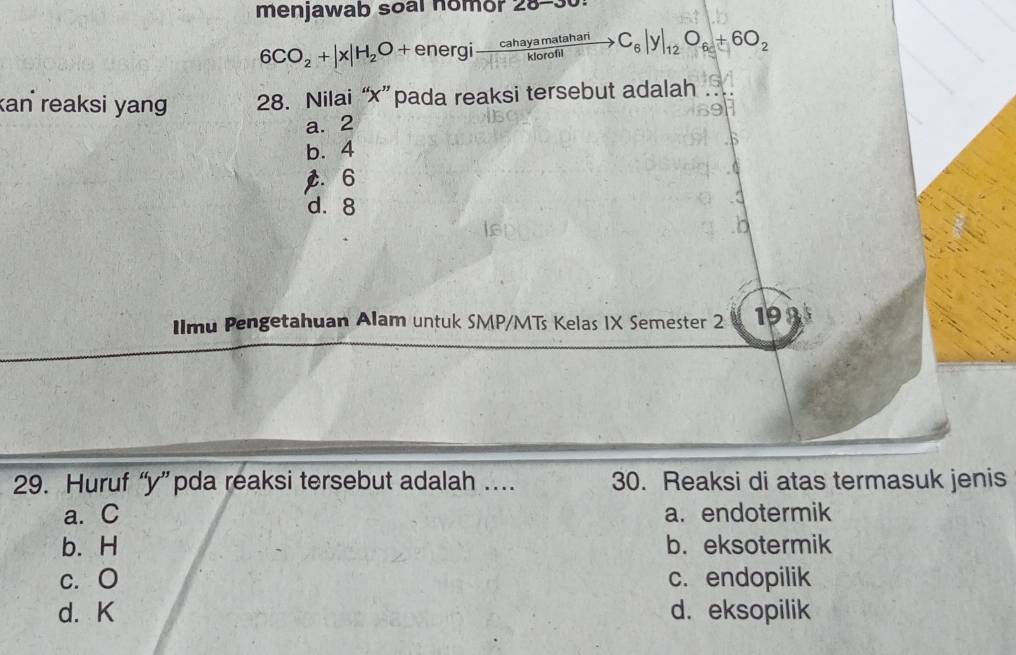 menjawab soal nomor 28-30
6CO_2+|x|H_2O+energito  cahayamatahari/klorofil to C_6|y|_12O_6+6O_2
kan reaksi yang 28. Nilai “ x ” pada reaksi tersebut adalah
a. 2
b. 4
C. 6
d. 8
IImu Pengetahuan Alam untuk SMP/MTs Kelas IX Semester 2 193
29. Huruf “ y ” pda reaksi tersebut adalah … 30. Reaksi di atas termasuk jenis
a. C a. endotermik
b. H b. eksotermik
c. O c. endopilik
d. K d. eksopilik