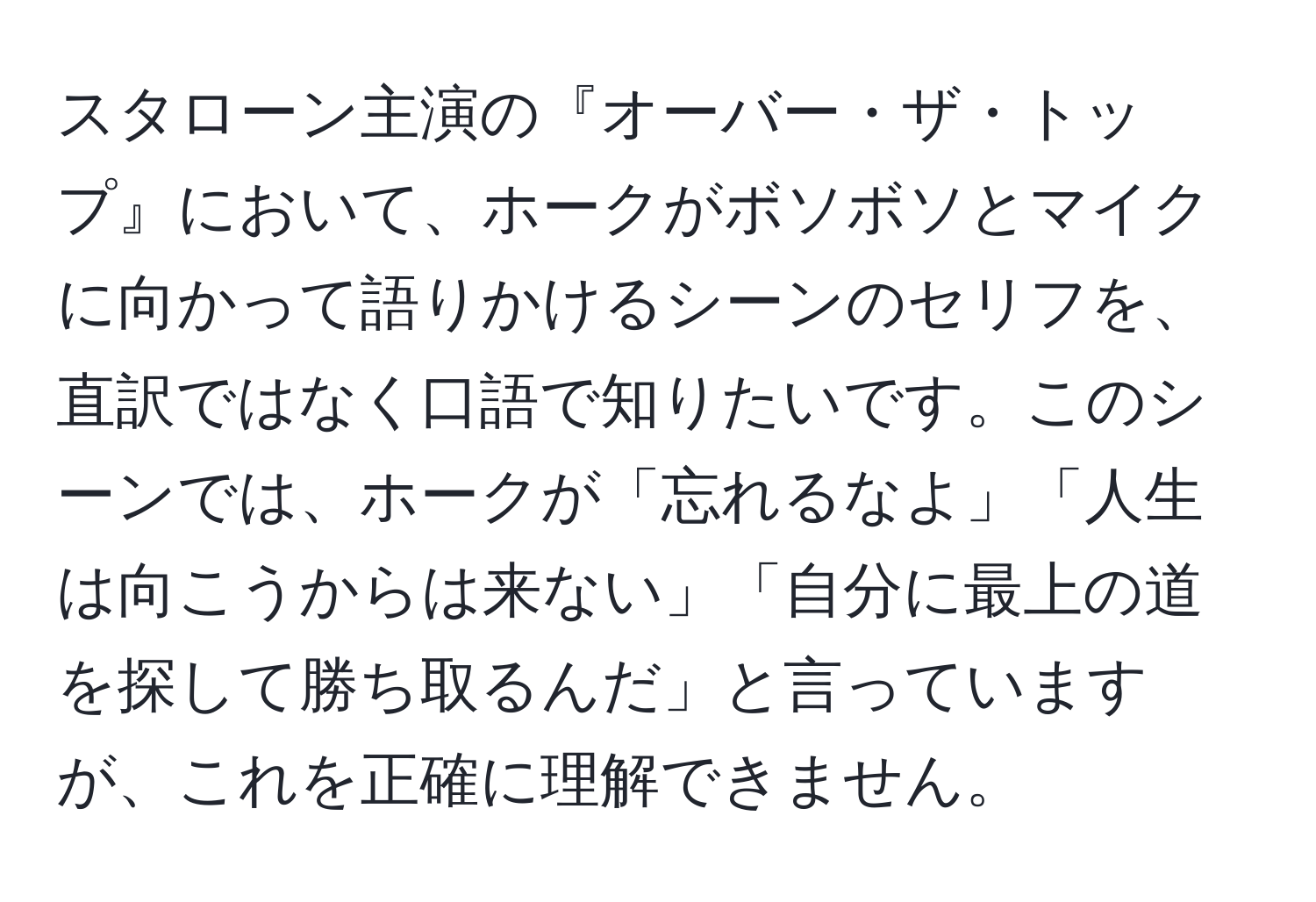 スタローン主演の『オーバー・ザ・トップ』において、ホークがボソボソとマイクに向かって語りかけるシーンのセリフを、直訳ではなく口語で知りたいです。このシーンでは、ホークが「忘れるなよ」「人生は向こうからは来ない」「自分に最上の道を探して勝ち取るんだ」と言っていますが、これを正確に理解できません。