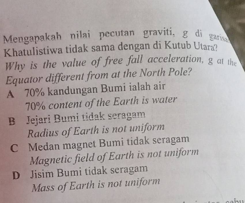 Mengapakah nilai pecutan graviti, g di garisa
Khatulistiwa tidak sama dengan di Kutub Utara?
Why is the value of free fall acceleration, g at the
Equator different from at the North Pole?
A 70% kandungan Bumi ialah air
70% content of the Earth is water
B Jejari Bumi tidak seragam
Radius of Earth is not uniform
C Medan magnet Bumi tidak seragam
Magnetic field of Earth is not uniform
D Jisim Bumi tidak seragam
Mass of Earth is not uniform